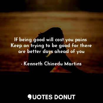 If being good will cost you pains 
Keep on trying to be good for there are better days ahead of you