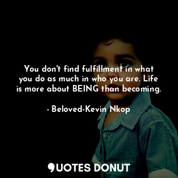 You don't find fulfillment in what you do as much in who you are. Life is more about BEING than becoming.