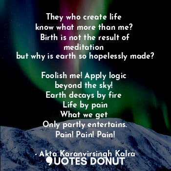 They who create life 
know what more than me? 
Birth is not the result of meditation 
but why is earth so hopelessly made? 
Foolish me! Apply logic 
beyond the sky! 
Earth decays by fire 
Life by pain
What we get 
Only partly entertains.
Pain! Pain! Pain!