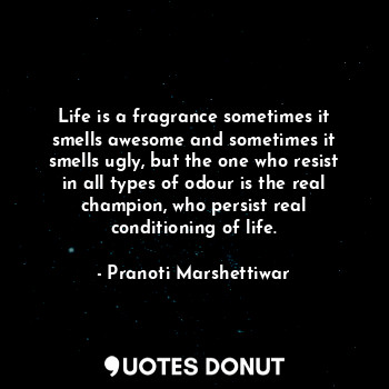 Life is a fragrance sometimes it smells awesome and sometimes it smells ugly, but the one who resist in all types of odour is the real champion, who persist real conditioning of life.