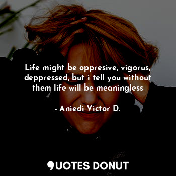 Life might be oppresive, vigorus, deppressed, but i tell you without them life will be meaningless