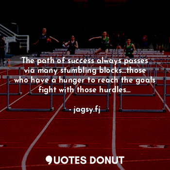 The path of success always passes via many stumbling blocks...those who have a hunger to reach the goals fight with those hurdles...