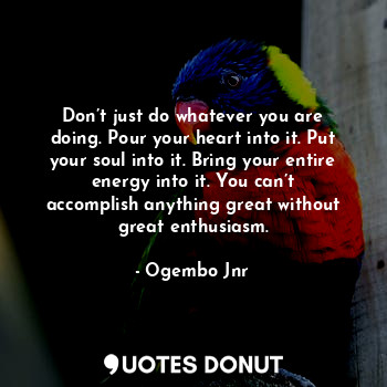 Don’t just do whatever you are doing. Pour your heart into it. Put your soul into it. Bring your entire energy into it. You can’t accomplish anything great without great enthusiasm.