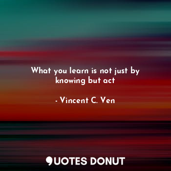 What you learn is not just by knowing but act