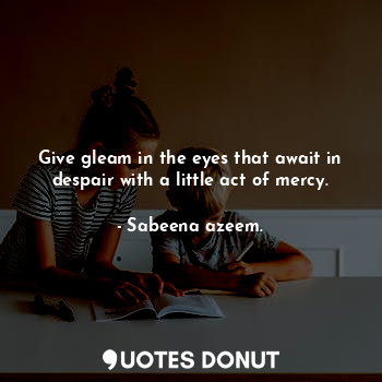 Give gleam in the eyes that await in despair with a little act of mercy.