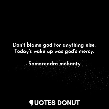 Don't blame god for anything else. Today's wake up was god's mercy.