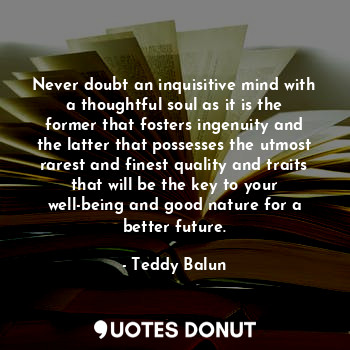 Never doubt an inquisitive mind with a thoughtful soul as it is the former that fosters ingenuity and the latter that possesses the utmost rarest and finest quality and traits that will be the key to your well-being and good nature for a better future.