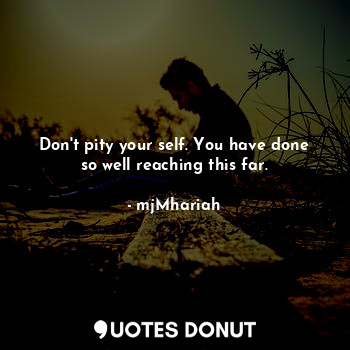 Don't pity your self. You have done so well reaching this far.