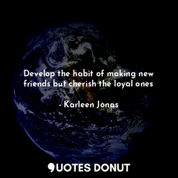 Develop the habit of making new friends but cherish the loyal ones