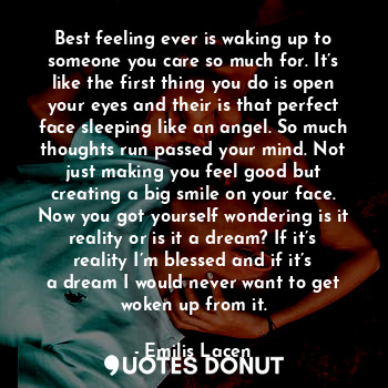 Best feeling ever is waking up to someone you care so much for. It’s like the first thing you do is open your eyes and their is that perfect face sleeping like an angel. So much thoughts run passed your mind. Not just making you feel good but creating a big smile on your face. Now you got yourself wondering is it reality or is it a dream? If it’s reality I’m blessed and if it’s a dream I would never want to get woken up from it.