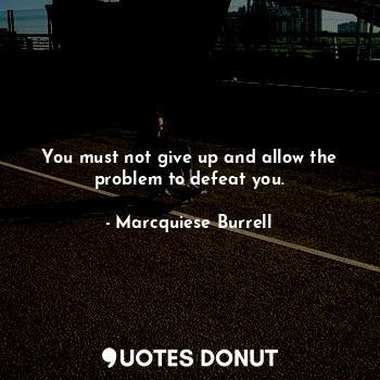 You must not give up and allow the problem to defeat you.