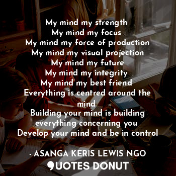 My mind my strength 
My mind my focus 
My mind my force of production
My mind my visual projection
My mind my future
My mind my integrity 
My mind my best friend 
Everything is centred around the mind 
Building your mind is building everything concerning you 
Develop your mind and be in control