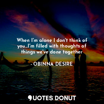  When I'm alone I don't think of you...I'm filled with thoughts of things we've d... - OBINNA DESIRE - Quotes Donut