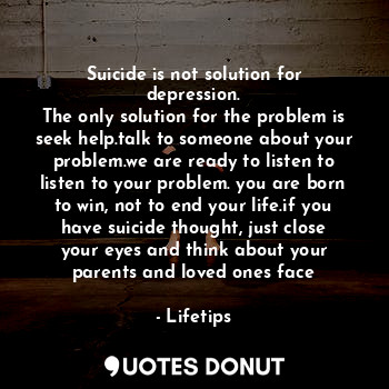Suicide is not solution for depression.
The only solution for the problem is seek help.talk to someone about your problem.we are ready to listen to listen to your problem. you are born to win, not to end your life.if you have suicide thought, just close your eyes and think about your parents and loved ones face