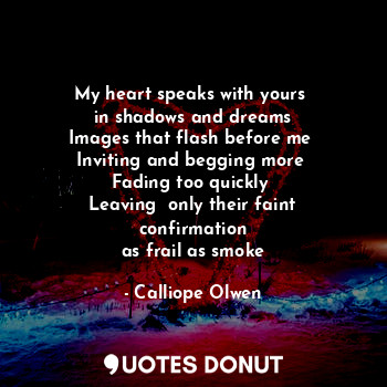 My heart speaks with yours 
in shadows and dreams
Images that flash before me 
Inviting and begging more 
Fading too quickly 
Leaving  only their faint confirmation
as frail as smoke