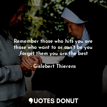 Remember those who hits you are those who want to or can't be you ,forget them you are the best