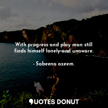 With progress and play man still finds himself lonely and unaware.