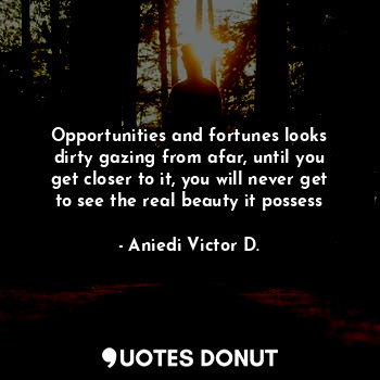 Opportunities and fortunes looks dirty gazing from afar, until you get closer to it, you will never get to see the real beauty it possess