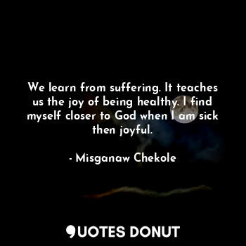 We learn from suffering. It teaches us the joy of being healthy. I find myself closer to God when I am sick then joyful.