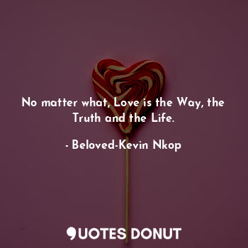 No matter what, Love is the Way, the Truth and the Life.