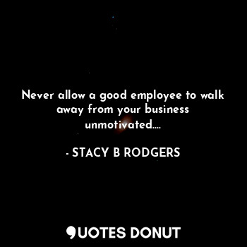  Never allow a good employee to walk away from your business unmotivated....... - STACY B RODGERS - Quotes Donut