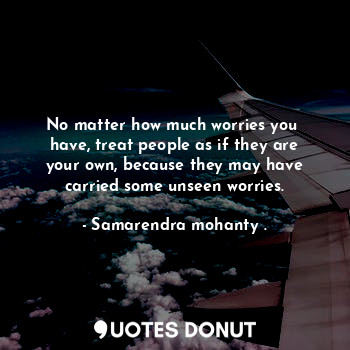 No matter how much worries you  have, treat people as if they are your own, because they may have carried some unseen worries.