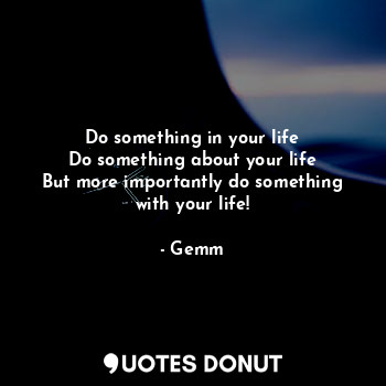 Do something in your life
Do something about your life
But more importantly do something with your life!