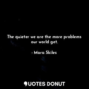 The quieter we are the more problems our world get.