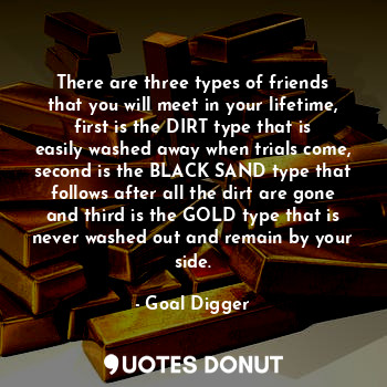 There are three types of friends that you will meet in your lifetime, first is the DIRT type that is easily washed away when trials come, second is the BLACK SAND type that follows after all the dirt are gone and third is the GOLD type that is never washed out and remain by your side.