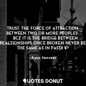 TRUST: THE FORCE OF ATTRACTION BETWEEN TWO OR MORE PEOPLES 
    BCZ IT IS THE BRIDGE BETWEEN REALTIONSHIPS ONCE BROKEN NEVER BE THE SAME AS IN PAST?