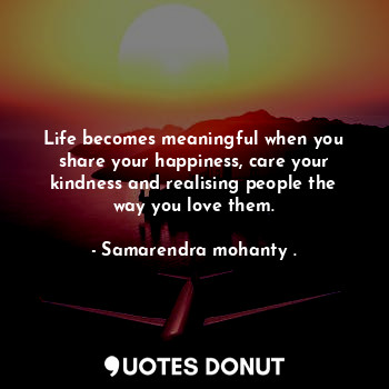 Life becomes meaningful when you share your happiness, care your kindness and realising people the way you love them.