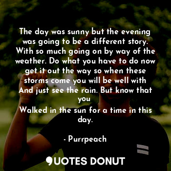 The day was sunny but the evening was going to be a different story. With so much going on by way of the weather. Do what you have to do now get it out the way so when these storms come you will be well with
And just see the rain. But know that you 
Walked in the sun for a time in this day.