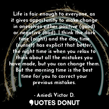 Life is fair enough to everyone, as it gives opportunity to make change in oneselves either positive (good) or negative (bad). I think the dark time (night) and the day time (sunset) has explicit that better, the night time is when you relax to think about all the mistakes you have made, but you can change them. But the morning time is the best time for you to correct your previous mistakes.