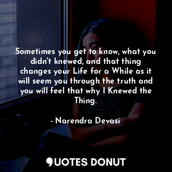 Sometimes you get to know, what you didn't knewed, and that thing changes your Life for a While as it will seem you through the truth and you will feel that why I Knewed the Thing.