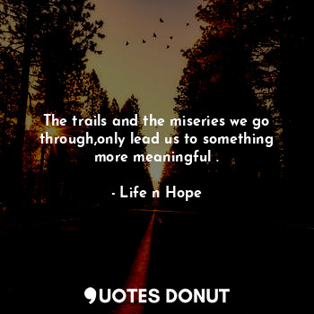 The trails and the miseries we go through,only lead us to something more meaningful .
