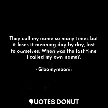 They call my name so many times but it loses it meaning day by day, lost to ourselves. When was the last time I called my own name?.