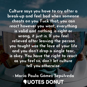 Culture says you have to cry after a break-up and feel bad when someone cheats on you. Fuck that; you can react however you want, everything is valid and nothing is right or wrong, it just is. If you feel relieved after leaving the person you tought was the love of your life and you don’t drop a single tear, is okey. You have the right to react as you feel so, don’t let culture tell you otherwise.