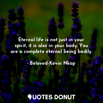 Eternal life is not just in your spirit, it is also in your body. You are a complete eternal being bodily.