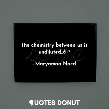 The chemistry between us is undiluted..?