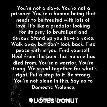 You're not a slave. You're not a prisoner. You're a human being that needs to be treated with lots of love. It's like a predator looking for its prey to brutalized and devour. Stand up you have a voice. Walk away but don't look back. Find peace with in you. Find yourself. Heal from the pain that no one has died from. You're a warrior. You're strong. We stand together for what's right. Put a stop to it. Be strong. You're not alone in this. Say no to Domestic Violence.