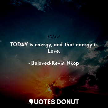 TODAY is energy, and that energy is Love.