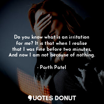Do you know what is an irritation for me? It is that when I realise that I was fine before two minutes, And now I am not because of nothing.