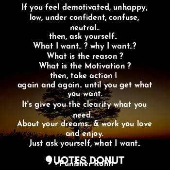 If you feel demotivated, unhappy, low, under confident, confuse, neutral..
then, ask yourself.. 
What I want.. ? why I want..?
What is the reason ?
What is the Motivation ?
then, take action ! 
again and again.. until you get what you want.
It's give you the clearity what you need.. 
About your dreams.. & work you love and enjoy.
Just ask yourself, what I want..