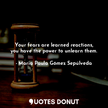 Your fears are learned reactions, you have the power to unlearn them.