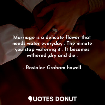 Marriage is a delicate flower that needs water everyday . The minute you stop watering it . It becomes withered ,dry and die .