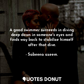A good swimmer succeeds in diving deep down in someone's eyes and finds way back to stabilize himself after that dive.