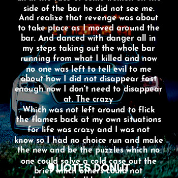 Oh the root beer flowed and the people was dancing. Then a man walked up in the place and he was all in the face of some women on the side of the bar he did not see me. And realize that revenge was about to take place as I moved around the bar. And danced with danger all in my steps taking out the whole bar running from what I killed and now no one was left to tell evil to me about how I did not disappear fast enough now I don't need to disappear at. The crazy
Which was not left around to flick the flames back at my own situations for life was crazy and I was not know so I had no choice run and make the new and be the puzzles which no one could solve a cold case out the brief which others could not understand at all how I was on top with out witnesses.