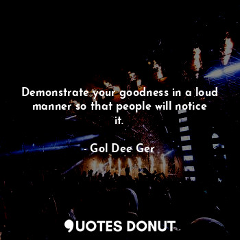 Demonstrate your goodness in a loud manner so that people will notice it.