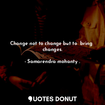 Change not to change but to  bring  changes.