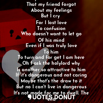 A moment of silence
My heart know not
That my friend forgot
About my feelings
But I cry 
For I lost love
To confusion
Who doesn't want to let go
Of his mind
Even if I was truly love
To him
To turn and for get I am here
Oh I ask the holylord why
Is another so attractive to him
If it's dangerous and not caring
Maybe that's the draw to it
But no I can't live in dangerous
It's not made for me to dwell. The end